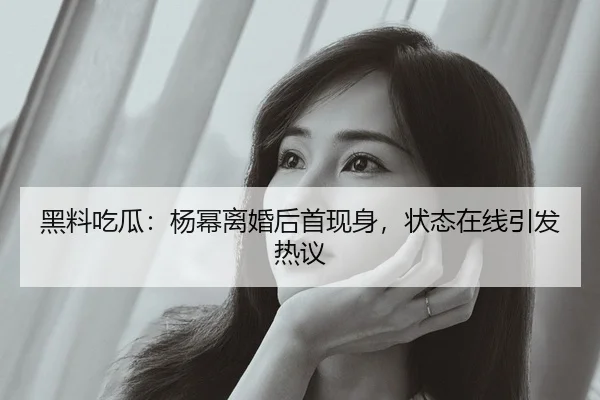 黑料吃瓜：杨幂离婚后首现身，状态在线引发热议