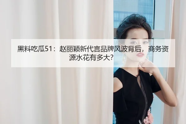 黑料吃瓜51：赵丽颖新代言品牌风波背后，商务资源水花有多大？