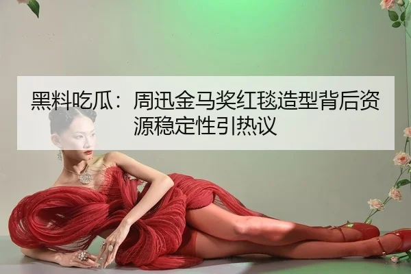 黑料吃瓜：周迅金马奖红毯造型背后资源稳定性引热议